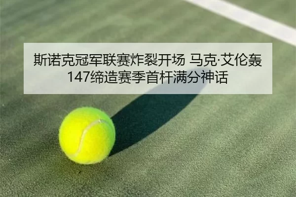 斯诺克冠军联赛炸裂开场 马克·艾伦轰147缔造赛季首杆满分神话